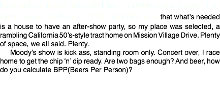 November 1968. Moody Blues announce a concert at Grossmont College. KPRI staff decides that what’s needed is a house to have an after-show party, so my place was selected, a rambling California 50’s-style tract home on Mission Village Drive. Plenty of space, we all said. Plenty.
Moody’s show is kick ass, standing room only. Concert over, I race home to get the chip ‘n’ dip ready. Are two bags enough? And beer, how do you calculate BPP(Beers Per Person)?