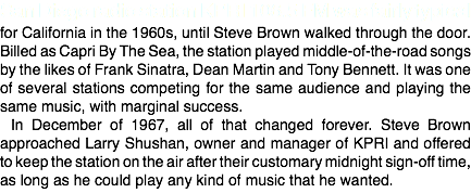 San Diego radio station KPRI 106.5 FM was fairly typical for California in the 1960s, until Steve Brown walked through the door. Billed as Capri By The Sea, the station played middle-of-the-road songs by the likes of Frank Sinatra, Dean Martin and Tony Bennett. It was one of several stations competing for the same audience and playing the same music, with marginal success.
In December of 1967, all of that changed forever. Steve Brown approached Larry Shushan, owner and manager of KPRI and offered to keep the station on the air after their customary midnight sign-off time, as long as he could play any kind of music that he wanted. 