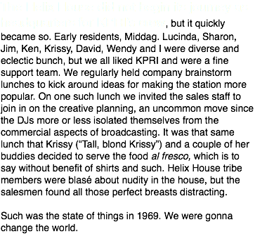 The Helix House did not begin its journey as headquarters for KPRI’s crew, but it quickly became so. Early residents, Middag. Lucinda, Sharon, Jim, Ken, Krissy, David, Wendy and I were diverse and eclectic bunch, but we all liked KPRI and were a fine support team. We regularly held company brainstorm lunches to kick around ideas for making the station more popular. On one such lunch we invited the sales staff to join in on the creative planning, an uncommon move since the DJs more or less isolated themselves from the commercial aspects of broadcasting. It was that same lunch that Krissy (“Tall, blond Krissy”) and a couple of her buddies decided to serve the food al fresco, which is to say without benefit of shirts and such. Helix House tribe members were blasé about nudity in the house, but the salesmen found all those perfect breasts distracting. Such was the state of things in 1969. We were gonna change the world.